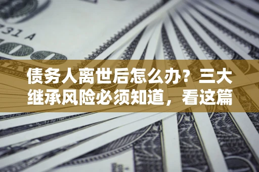 北京债务人离世后怎么办？三大继承风险必须知道，看这篇就够了