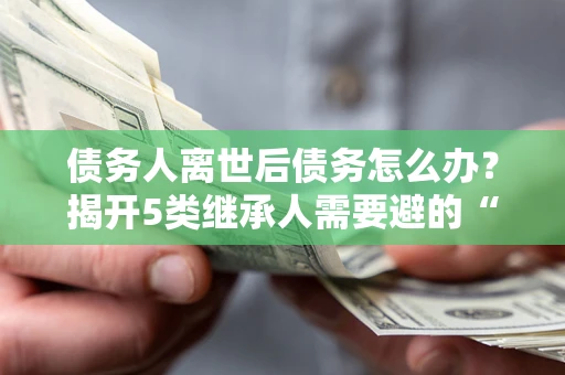北京债务人离世后债务怎么办？揭开5类继承人需要避的“坑”