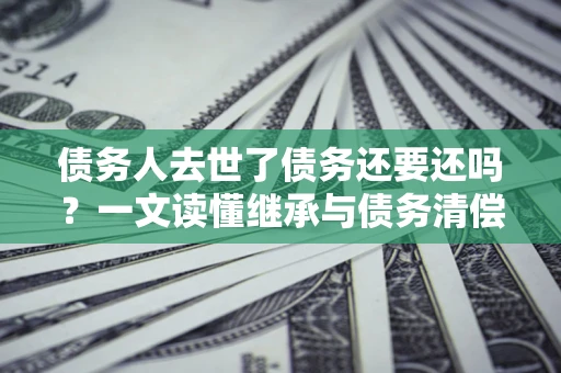 北京债务人去世了债务还要还吗？一文读懂继承与债务清偿