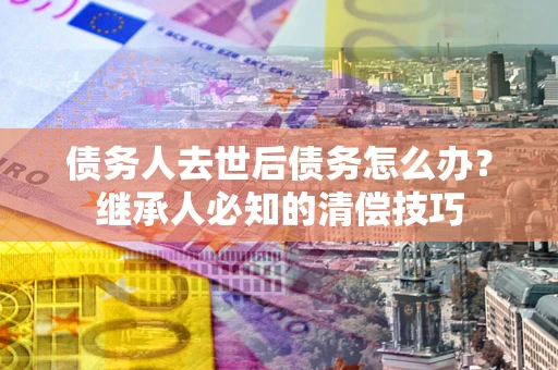 北京债务人去世后债务怎么办？继承人必知的清偿技巧